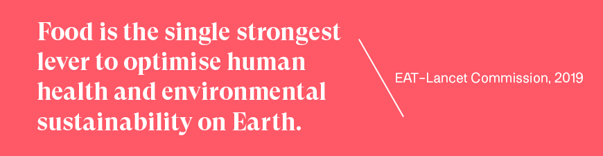 Food is the single strongest lever to optimise human health and environmental sustainability on Earth.   - EAT-Lancet Commission, 2019 